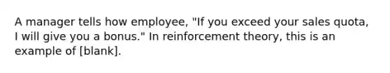 A manager tells how employee, "If you exceed your sales quota, I will give you a bonus." In reinforcement theory, this is an example of [blank].