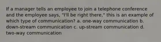 If a manager tells an employee to join a telephone conference and the employee says, "I'll be right there," this is an example of which type of communication? a. one-way communication b. down-stream communication c. up-stream communication d. two-way communication