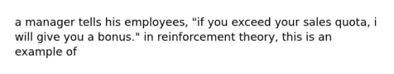 a manager tells his employees, "if you exceed your sales quota, i will give you a bonus." in reinforcement theory, this is an example of