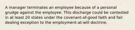 A manager terminates an employee because of a personal grudge against the employee. This discharge could be contested in at least 20 states under the covenant-of-good faith and fair dealing exception to the employment-at-will doctrine.