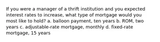 If you were a manager of a thrift institution and you expected interest rates to increase, what type of mortgage would you most like to hold? a. balloon payment, ten years b. ROM, two years c. adjustable-rate mortgage, monthly d. fixed-rate mortgage, 15 years