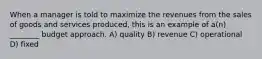 When a manager is told to maximize the revenues from the sales of goods and services produced, this is an example of a(n) ________ budget approach. A) quality B) revenue C) operational D) fixed