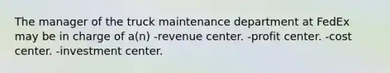 The manager of the truck maintenance department at FedEx may be in charge of a(n) -revenue center. -profit center. -cost center. -investment center.