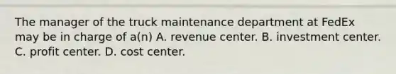 The manager of the truck maintenance department at FedEx may be in charge of a(n) A. revenue center. B. investment center. C. profit center. D. cost center.