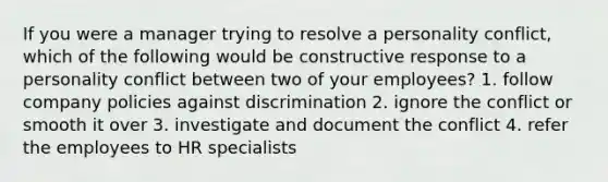 If you were a manager trying to resolve a personality conflict, which of the following would be constructive response to a personality conflict between two of your employees? 1. follow company policies against discrimination 2. ignore the conflict or smooth it over 3. investigate and document the conflict 4. refer the employees to HR specialists