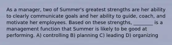 As a manager, two of Summer's greatest strengths are her ability to clearly communicate goals and her ability to guide, coach, and motivate her employees. Based on these strengths, ________ is a management function that Summer is likely to be good at performing. A) controlling B) planning C) leading D) organizing