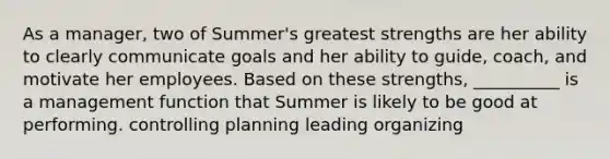 As a manager, two of Summer's greatest strengths are her ability to clearly communicate goals and her ability to guide, coach, and motivate her employees. Based on these strengths, __________ is a management function that Summer is likely to be good at performing. controlling planning leading organizing