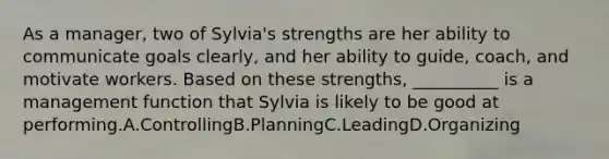 As a manager, two of Sylvia's strengths are her ability to communicate goals clearly, and her ability to guide, coach, and motivate workers. Based on these strengths, __________ is a management function that Sylvia is likely to be good at performing.A.ControllingB.PlanningC.LeadingD.Organizing