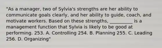 "As a manager, two of Sylvia's strengths are her ability to communicate goals clearly, and her ability to guide, coach, and motivate workers. Based on these strengths, __________ is a management function that Sylvia is likely to be good at performing. 253. A. Controlling 254. B. Planning 255. C. Leading 256. D. Organizing"