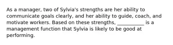 As a manager, two of Sylvia's strengths are her ability to communicate goals clearly, and her ability to guide, coach, and motivate workers. Based on these strengths, ___________ is a management function that Sylvia is likely to be good at performing.