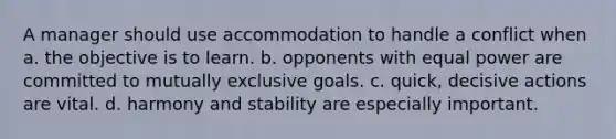 A manager should use accommodation to handle a conflict when a. the objective is to learn. b. opponents with equal power are committed to mutually exclusive goals. c. quick, decisive actions are vital. d. harmony and stability are especially important.