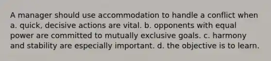 A manager should use accommodation to handle a conflict when a. quick, decisive actions are vital. b. opponents with equal power are committed to mutually exclusive goals. c. harmony and stability are especially important. d. the objective is to learn.