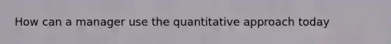 How can a manager use the quantitative approach today