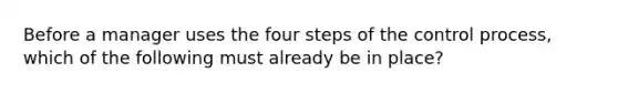 Before a manager uses the four steps of the control process, which of the following must already be in place?