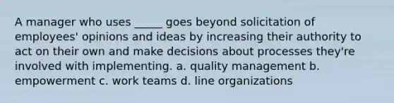 A manager who uses _____ goes beyond solicitation of employees' opinions and ideas by increasing their authority to act on their own and make decisions about processes they're involved with implementing. a. quality management b. empowerment c. work teams d. line organizations