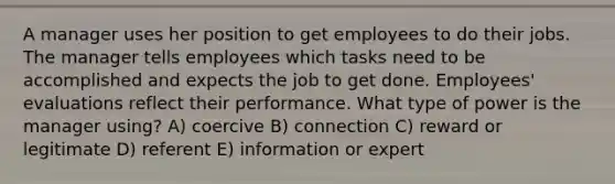 A manager uses her position to get employees to do their jobs. The manager tells employees which tasks need to be accomplished and expects the job to get done. Employees' evaluations reflect their performance. What type of power is the manager using? A) coercive B) connection C) reward or legitimate D) referent E) information or expert