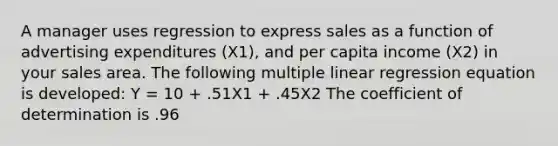 A manager uses regression to express sales as a function of advertising expenditures (X1), and per capita income (X2) in your sales area. The following multiple linear regression equation is developed: Y = 10 + .51X1 + .45X2 The coefficient of determination is .96