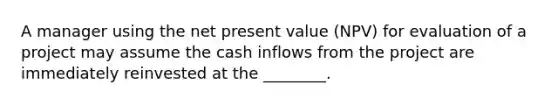 A manager using the net present value (NPV) for evaluation of a project may assume the cash inflows from the project are immediately reinvested at the ________.