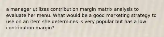 a manager utilizes contribution margin matrix analysis to evaluate her menu. What would be a good marketing strategy to use on an item she determines is very popular but has a low contribution margin?