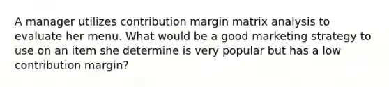 A manager utilizes contribution margin matrix analysis to evaluate her menu. What would be a good marketing strategy to use on an item she determine is very popular but has a low contribution margin?