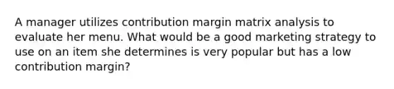 A manager utilizes contribution margin matrix analysis to evaluate her menu. What would be a good marketing strategy to use on an item she determines is very popular but has a low contribution margin?