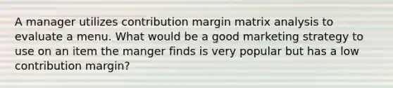 A manager utilizes contribution margin matrix analysis to evaluate a menu. What would be a good marketing strategy to use on an item the manger finds is very popular but has a low contribution margin?