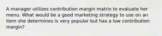 A manager utilizes contribution margin matrix to evaluate her menu. What would be a good marketing strategy to use on an item she determines is very popular but has a low contribution margin?