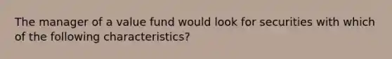 The manager of a value fund would look for securities with which of the following characteristics?