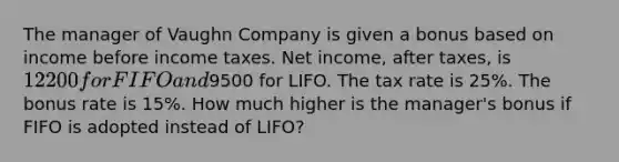 The manager of Vaughn Company is given a bonus based on income before income taxes. Net income, after taxes, is 12200 for FIFO and9500 for LIFO. The tax rate is 25%. The bonus rate is 15%. How much higher is the manager's bonus if FIFO is adopted instead of LIFO?