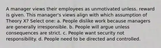 A manager views their employees as unmotivated unless. reward is given. This manager's views align with which assumption of Theory X? Select one: a. People dislike work because managers are generally irresponsible. b. People will argue unless consequences are strict. c. People want security not responsibility. d. People need to be directed and controlled.