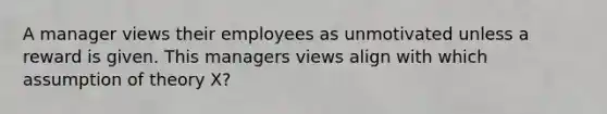 A manager views their employees as unmotivated unless a reward is given. This managers views align with which assumption of theory X?