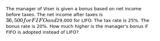 The manager of Viser is given a bonus based on net income before taxes. The net income after taxes is 36,500 for FIFO and29,000 for LIFO. The tax rate is 25%. The bonus rate is 20%. How much higher is the manager's bonus if FIFO is adopted instead of LIFO?