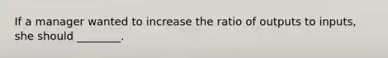 If a manager wanted to increase the ratio of outputs to inputs, she should ________.