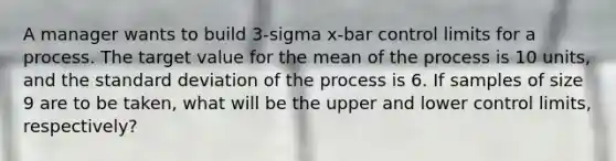 A manager wants to build 3-sigma x-bar control limits for a process. The target value for the mean of the process is 10 units, and the standard deviation of the process is 6. If samples of size 9 are to be taken, what will be the upper and lower control limits, respectively?