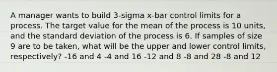 A manager wants to build 3-sigma x-bar control limits for a process. The target value for the mean of the process is 10 units, and the standard deviation of the process is 6. If samples of size 9 are to be taken, what will be the upper and lower control limits, respectively? -16 and 4 -4 and 16 -12 and 8 -8 and 28 -8 and 12