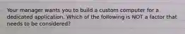 Your manager wants you to build a custom computer for a dedicated application. Which of the following is NOT a factor that needs to be considered?