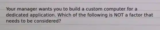 Your manager wants you to build a custom computer for a dedicated application. Which of the following is NOT a factor that needs to be considered?