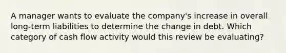 A manager wants to evaluate the company's increase in overall long-term liabilities to determine the change in debt. Which category of cash flow activity would this review be evaluating?