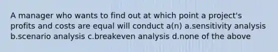 A manager who wants to find out at which point a project's profits and costs are equal will conduct a(n) a.sensitivity analysis b.scenario analysis c.breakeven analysis d.none of the above