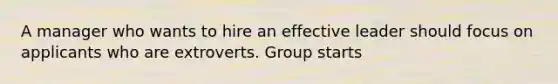 A manager who wants to hire an effective leader should focus on applicants who are extroverts. Group starts