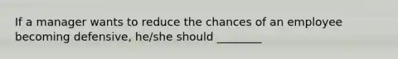 If a manager wants to reduce the chances of an employee becoming defensive, he/she should ________