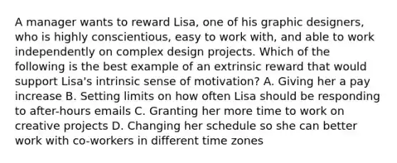 A manager wants to reward Lisa, one of his graphic designers, who is highly conscientious, easy to work with, and able to work independently on complex design projects. Which of the following is the best example of an extrinsic reward that would support Lisa's intrinsic sense of motivation? A. Giving her a pay increase B. Setting limits on how often Lisa should be responding to after-hours emails C. Granting her more time to work on creative projects D. Changing her schedule so she can better work with co-workers in different time zones