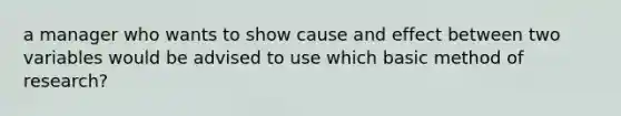 a manager who wants to show cause and effect between two variables would be advised to use which basic method of research?