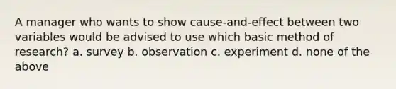 A manager who wants to show cause-and-effect between two variables would be advised to use which basic method of research? a. survey b. observation c. experiment d. none of the above