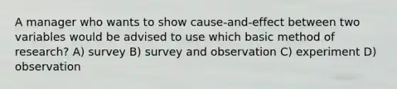 A manager who wants to show cause-and-effect between two variables would be advised to use which basic method of research? A) survey B) survey and observation C) experiment D) observation