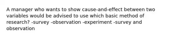 A manager who wants to show cause-and-effect between two variables would be advised to use which basic method of research? -survey -observation -experiment -survey and observation