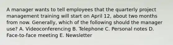 A manager wants to tell employees that the quarterly project management training will start on April 12, about two months from now. Generally, which of the following should the manager use? A. Videoconferencing B. Telephone C. Personal notes D. Face-to-face meeting E. Newsletter