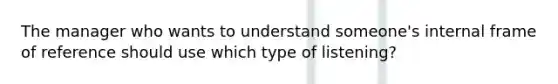 The manager who wants to understand someone's internal frame of reference should use which type of listening?