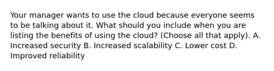 Your manager wants to use the cloud because everyone seems to be talking about it. What should you include when you are listing the benefits of using the cloud? (Choose all that apply). A. Increased security B. Increased scalability C. Lower cost D. Improved reliability