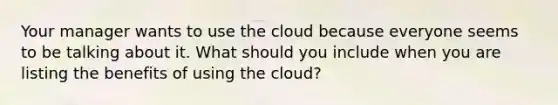 Your manager wants to use the cloud because everyone seems to be talking about it. What should you include when you are listing the benefits of using the cloud?